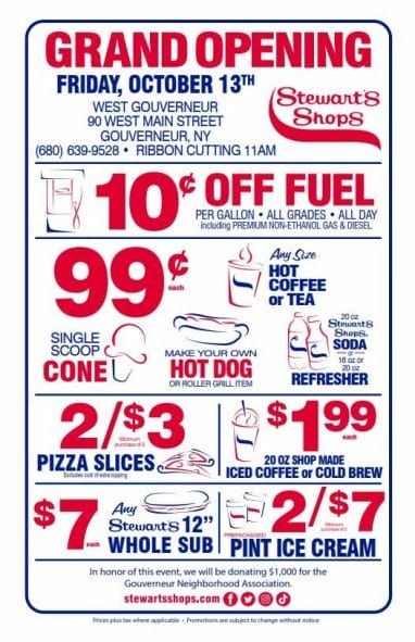 Grand Opening Specials will be available all day on 10/13/23. They are: • 10 cents off fuel, per gallon, all grades (including premium non-ethanol gas & diesel) all day! • 99 cent any size hot coffee or tea, single scoop cone, make your own hot dog or roller grill item, 20oz Stewart’s soda or 16oz/20oz Refresher. • 2/$3 pizza slices. • $1.99 20oz shop made iced coffee or cold brew. • $7 any Stewart’s 12” whole sub. • 2/$7 prepackaged pint ice cream. 