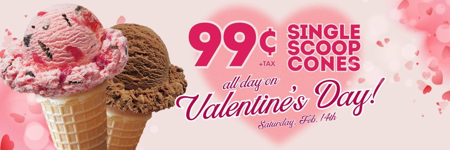 Enjoy 99 Cent (+tax) Single Scoop Cones all day on Valentine's Day, Saturday 2/14. View a list of our ice cream flavors.